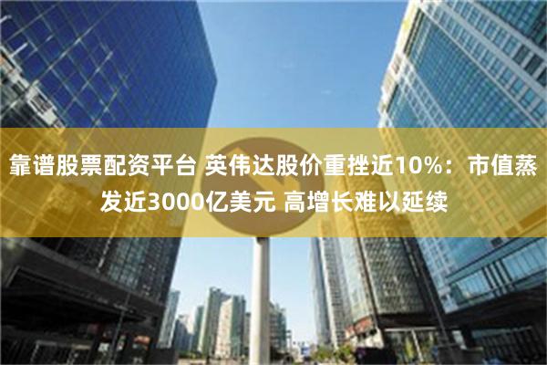 靠谱股票配资平台 英伟达股价重挫近10%：市值蒸发近3000亿美元 高增长难以延续