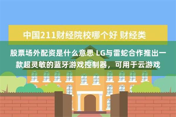 股票场外配资是什么意思 LG与雷蛇合作推出一款超灵敏的蓝牙游戏控制器，可用于云游戏