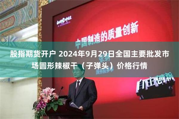 股指期货开户 2024年9月29日全国主要批发市场圆形辣椒干（子弹头）价格行情