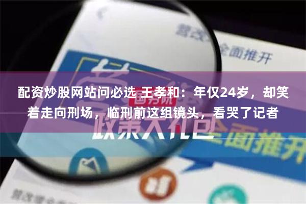 配资炒股网站问必选 王孝和：年仅24岁，却笑着走向刑场，临刑前这组镜头，看哭了记者