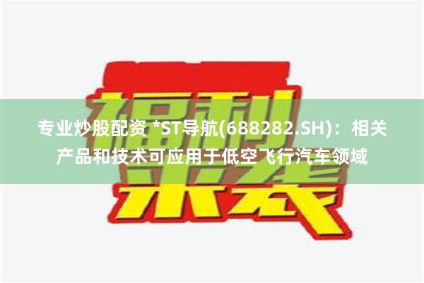 专业炒股配资 *ST导航(688282.SH)：相关产品和技术可应用于低空飞行汽车领域