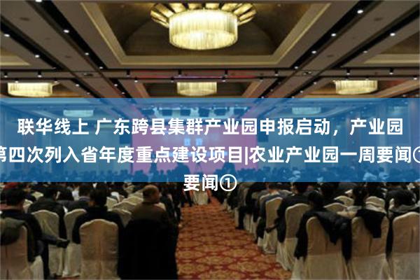 联华线上 广东跨县集群产业园申报启动，产业园第四次列入省年度重点建设项目|农业产业园一周要闻①