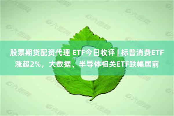 股票期货配资代理 ETF今日收评 | 标普消费ETF涨超2%，大数据、半导体相关ETF跌幅居前