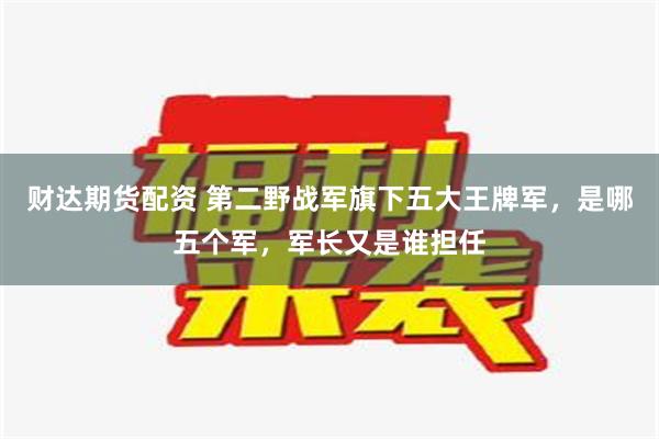 财达期货配资 第二野战军旗下五大王牌军，是哪五个军，军长又是谁担任