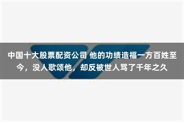 中国十大股票配资公司 他的功绩造福一方百姓至今，没人歌颂他，却反被世人骂了千年之久