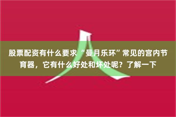 股票配资有什么要求 “曼月乐环”常见的宫内节育器，它有什么好处和坏处呢？了解一下