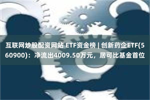 互联网炒股配资网站 ETF资金榜 | 创新药企ETF(560900)：净流出4009.50万元，居可比基金首位