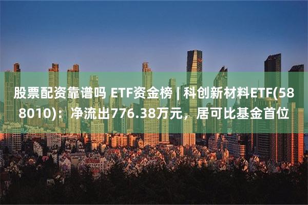 股票配资靠谱吗 ETF资金榜 | 科创新材料ETF(588010)：净流出776.38万元，居可比基金首位