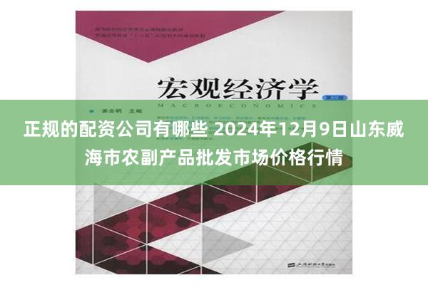 正规的配资公司有哪些 2024年12月9日山东威海市农副产品批发市场价格行情