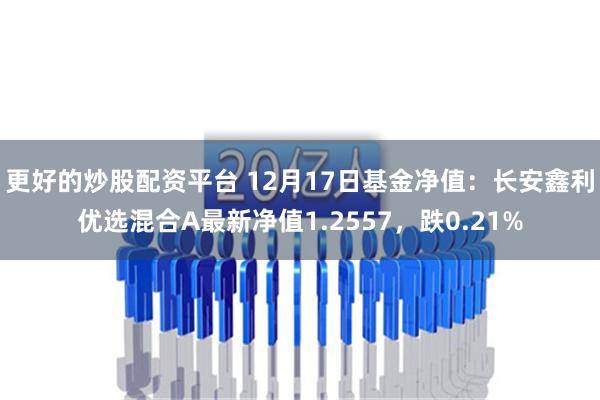 更好的炒股配资平台 12月17日基金净值：长安鑫利优选混合A最新净值1.2557，跌0.21%