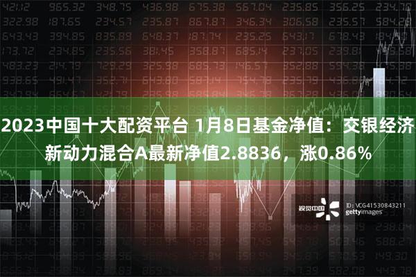 2023中国十大配资平台 1月8日基金净值：交银经济新动力混合A最新净值2.8836，涨0.86%