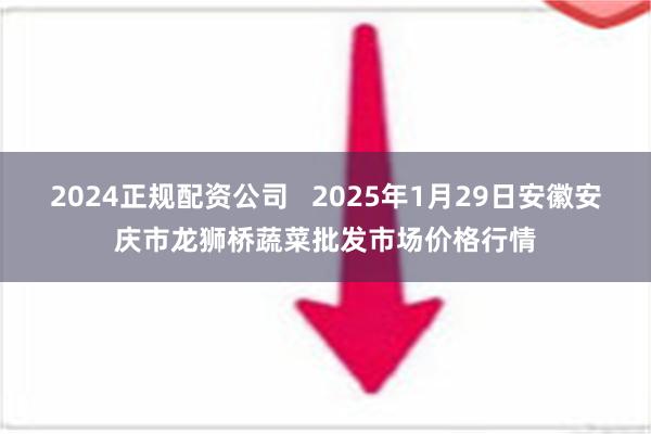 2024正规配资公司   2025年1月29日安徽安庆市龙狮桥蔬菜批发市场价格行情