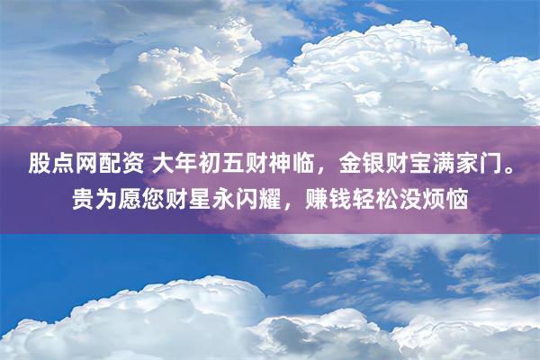 股点网配资 大年初五财神临，金银财宝满家门。贵为愿您财星永闪耀，赚钱轻松没烦恼